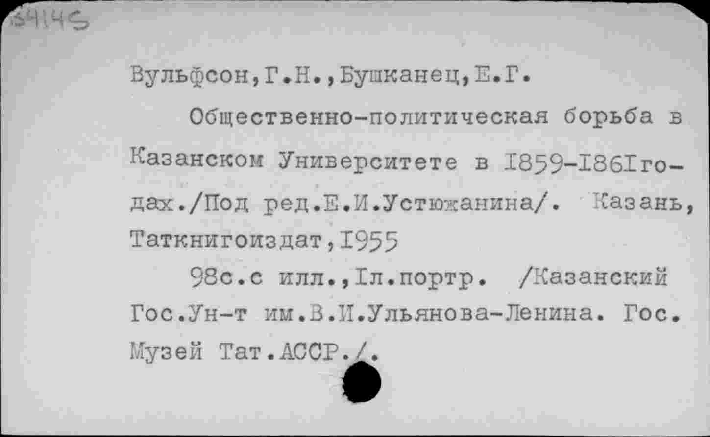 ﻿Вульфсон,Г.Н.,Бушканец,Е.Г.
Общественно-политическая борьба в Казанском Университете в 1859-1861го-дах./Под ред.Е.И.Устюжанина/. Казань Таткнигоиздат,1955
98с.с илл.,1л.портр. /Казанский Гос.Ун-т им.В.И.Ульянова-Ленина. Гос. Музей Тат.АССР./.